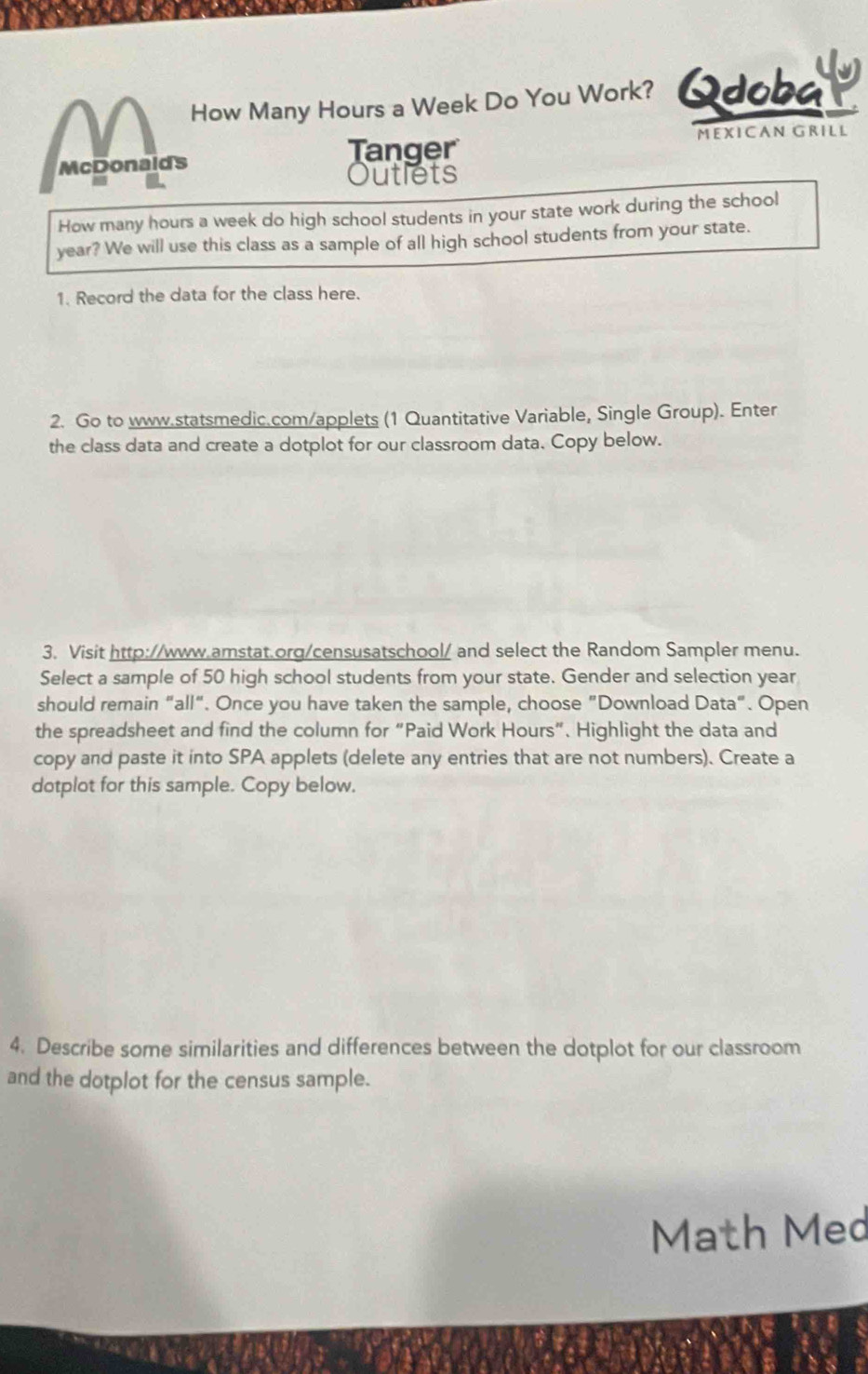 How Many Hours a Week Do You Work? Qdobaty 
Tanger MEXICAN GRILL 
McDonaids 
Outlets 
How many hours a week do high school students in your state work during the school
year? We will use this class as a sample of all high school students from your state. 
1. Record the data for the class here. 
2. Go to www.statsmedic.com/applets (1 Quantitative Variable, Single Group). Enter 
the class data and create a dotplot for our classroom data. Copy below. 
3. Visit http://www.amstat.org/censusatschool/ and select the Random Sampler menu. 
Select a sample of 50 high school students from your state. Gender and selection year
should remain “all". Once you have taken the sample, choose "Download Data". Open 
the spreadsheet and find the column for “Paid Work Hours ”. Highlight the data and 
copy and paste it into SPA applets (delete any entries that are not numbers). Create a 
dotplot for this sample. Copy below. 
4. Describe some similarities and differences between the dotplot for our classroom 
and the dotplot for the census sample. 
Math Med