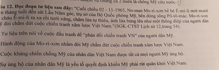 ệ vụ chúng cá 2 miền là chông Mỹ cứu nước: 
u 12. Đọc đoạn tư liệu sau đây: “Cuồi chiều 02 - 11-1965, No-man Mo-ri-xơn bế bé É-mi-lí mới mười 
n tháng tuổi đến sát Lầu Năm góc, trụ sở của Bộ Quốc phòng Mỹ, bên dòng sông Pô-tô-mác. Mo-ri-xon 
cháu Ê-mi-li ra xa rồi tưới xăng, châm lửa tự thiêu, ánh lửa bùng lên như một thông điệp của người dân
ỹ đòi chẩm dứt cuộc chiến tranh xâm lược Việt Nam.''(SGK-CTST Lịch sử 12,trang 54). 
Tư liệu trên nói về cuộc đấu tranh để “phản đối chiến tranh VN” của người dân Mỹ. 
Hành động của Mo-ri-xơn nhằm đòi Mỹ chấm dứt cuộc chiến tranh xâm lược Việt Nam. 
Cuộc kháng chiến chống Mỹ của nhân dân Việt Nam được tất cả mọi người Mỹ ủng hộ. 
Sự ủng hộ của nhân dân Mỹ là yếu tố quyết định khiến Mỹ phải rút quân khỏi Việt Nam.