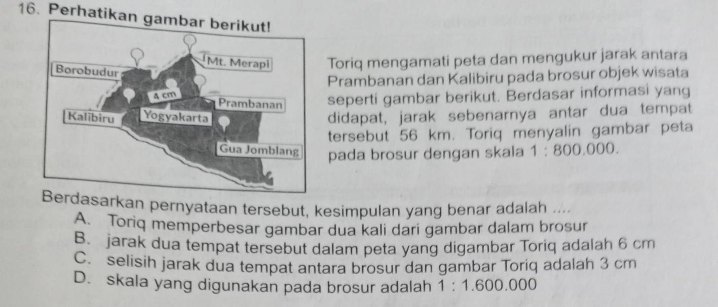 Perhatikan gambar berikut!
Toriq mengamati peta dan mengukur jarak antara
Prambanan dan Kalibiru pada brosur objek wisata
seperti gambar berikut. Berdasar informasi yang
didapat, jarak sebenarnya antar dua tempat
tersebut 56 km. Toriq menyalin gambar peta
pada brosur dengan skala 1:800.000. 
asarkan pernyataan tersebut, kesimpulan yang benar adalah ....
A. Toriq memperbesar gambar dua kali dari gambar dalam brosur
B. jarak dua tempat tersebut dalam peta yang digambar Toriq adalah 6 cm
C. selisih jarak dua tempat antara brosur dan gambar Toriq adalah 3 cm
D. skala yang digunakan pada brosur adalah 1:1.600.000