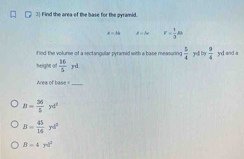 Find the area of the base for the pyramid.
A=bh A=lw V= 1/3 Bh
Find the volume of a rectangular pyramid with a base measuring  5/4  yd by  9/4  yd and a 
height of  16/5  yd. 
Area of base =_
B= 36/5 yd^2
B= 45/16 yd^2
B=4yd^2