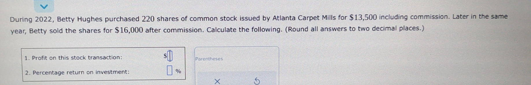 During 2022, Betty Hughes purchased 220 shares of common stock issued by Atlanta Carpet Mills for $13,500 including commission. Later in the same
year, Betty sold the shares for $16,000 after commission. Calculate the following. (Round all answers to two decimal places.) 
1. Profit on this stock transaction: 
2. Percentage return on investment: %
a