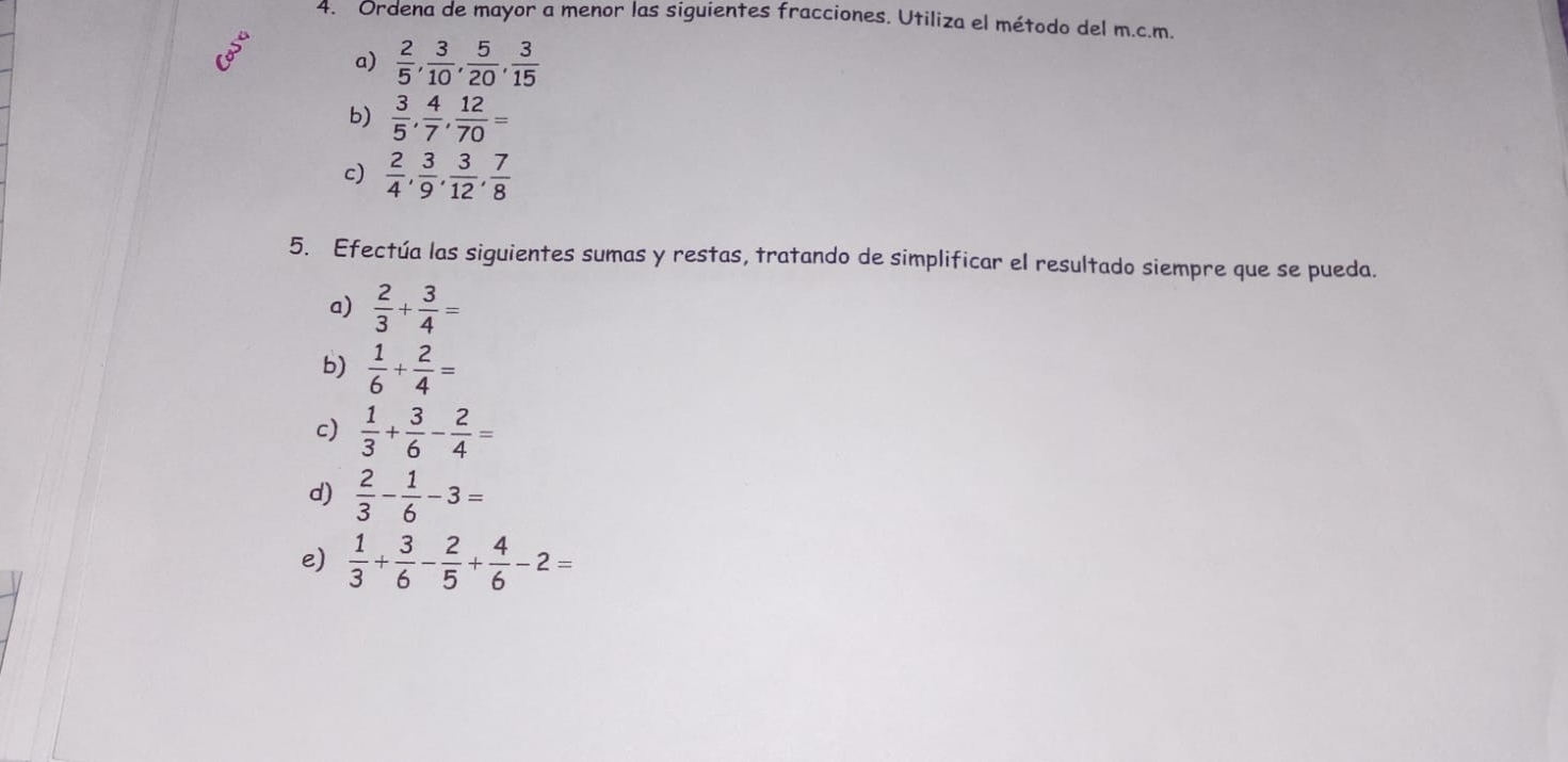 Ordena de mayor a menor las siguientes fracciones. Utiliza el método del m.c.m. 
a)  2/5 ,  3/10 ,  5/20 ,  3/15 
b)  3/5 ,  4/7 ,  12/70 =
c)  2/4 ,  3/9 ,  3/12 ,  7/8 
5. Efectúa las siguientes sumas y restas, tratando de simplificar el resultado siempre que se pueda. 
a)  2/3 + 3/4 =
b)  1/6 + 2/4 =
c)  1/3 + 3/6 - 2/4 =
d)  2/3 - 1/6 -3=
e)  1/3 + 3/6 - 2/5 + 4/6 -2=