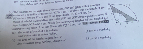 the arca, in cm^2
luas, dalam cm^2 bagi kawasan berwarna hid 
3./The diagram on the right shows two sectors, POS and QOR with a common 
= centre O. The radius of the sector POS is rcm. It is given that the length of arc , find
PS and are QR are 12 cm and 28 cm respectively. If PQ=9cm
Rajah di sebelah menunjukkan dua sektor, POS dan QOR dengan pusat sepunya 
Jejari sektor POS ialah r cm. Diberi bahawa panjang lengkok PS dan lengkok QR
masing-masing ialáh 12 cm dan 28 cm. Jika PQ=9cm cari PL5 Subtopic 
(a) the value of r and of α in radians, 
nilai r dan nilai a dalam radian, [3 marks / markah] 
(b) the area of the shaded region, in cm^2. [5 marks / markah] 
luas kawasan yang berlorek, dalam cm^2.