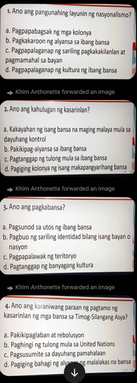 Ano ang pangunahing layunin ng nasyonalismo?
a. Pagpapabagsak ng mga kolonya
b. Pagkakaroon ng alyansa sa ibang bansa
c. Pagpapalaganap ng sariling pagkakakilanlan at
pagmamahal sa bayan
d. Pagpapalaganap ng kultura ng ibang bansa
Khim Anthonette forwarded an image
2. Ano ang kahulugan ng kasarinlan?
a. Kakayahan ng isang bansa na maging malaya mula sa
dayuhang kontrol
b. Pakikipag-alyansa sa ibang bansa
c. Pagtanggap ng tulong mula sa ibang bansa
d. Pagiging kolonya ng isang makapangyarihang bansa
Khim Anthonette forwarded an image
3. Ano ang pagkabansa?
a. Pagsunod sa utos ng ibang bansa
b. Pagbuo ng sariling identidad bilang isang bayan o
nasyon
c. Pagpapalawak ng teritoryo
d. Pagtanggap ng banyagang kultura
Khim Anthonette forwarded an image
4. Ano ang karaniwang paraan ng pagtamo ng
kasarinlan ng mga bansa sa Timog-Silangang Asya?
a. Pakikipaglaban at rebolusyon
b. Paghingi ng tulong mula sa United Nations
c. Pagsusumite sa dayuhang pamahalaan
d. Pagiging bahagi ng alyanca ng malalakas na bansa