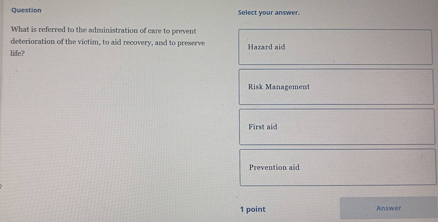 Question Select your answer.
What is referred to the administration of care to prevent
deterioration of the victim, to aid recovery, and to preserve
Hazard aid
life?
Risk Management
First aid
Prevention aid
1 point Answer