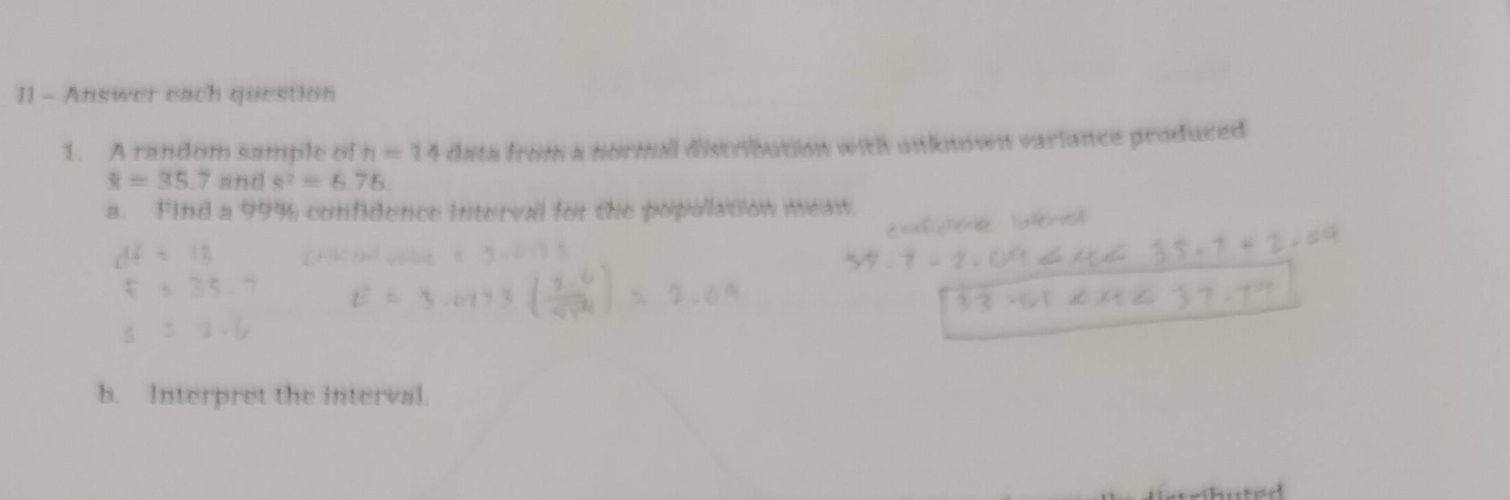 Answer each question 
1. A random sample of H=14 data from a normall distribution with unknown variance produced
overline x=35.7 and s^7=6.76
a. Find a 99% confidence interval for the popullation mean 
b. Interpret the interval.