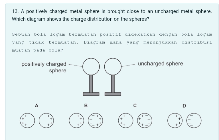 A positively charged metal sphere is brought close to an uncharged metal sphere.
Which diagram shows the charge distribution on the spheres?
Sebuah bola logam bermuatan positif didekatkan dengan bola logam
yang tidak bermuatan. Diagram mana yang menunjukkan distribusi
muatan pada bola?
A
B
C
D
+
+
+
+
+
+
+ + + + + +