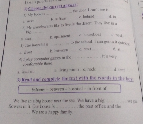 Ali's parents taver
2) Choose the correct answer:
_
the door. I can't see it.
1) My book is
a. next b. in front c. behind d. in
2) My grandparents like to live in the desert. They live in a
big_
a. tent b. apartment c. houseboat d. nest
3) The hospital is_
to the school. I can get to it quickly.
a. front b. between c. next d. at
4) I play computer games in the _. It’s very
comfortable there.
a. kitchen b. living room c. rock d. tent
3) Read and complete the text with the words in the box:
balcony - between - hospital - in front of
We live in a big house near the sea. We have a big _we put
flowers in it. Our house is _the post office and the
_We are a happy family.