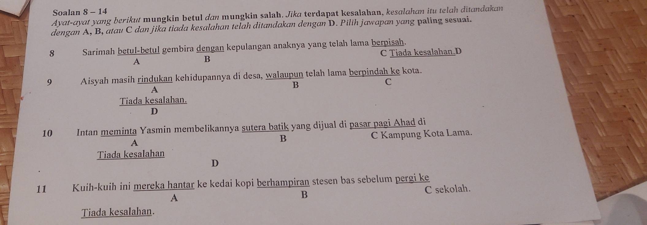 Soalan 8 - 14
Ayat-ayat yang berikut mungkin betul dan mungkin salah. Jika terdapat kesalahan, kesalahan itu telah ditandakan
dengan A, B, atau C dan jika tiada kesalahan telah ditandakan dengan D. Pilih jawapan yang paling sesuai.
8 Sarimah betul-betul gembira dengan kepulangan anaknya yang telah lama berpisah.
A
B C Tiada kesalahan.D
9 Aisyah masih rindukan kehidupannya di desa, walaupun telah lama berpindah ke kota.
A
B
C
Tiada kesalahan.
D
10 Intan meminta Yasmin membelikannya sutera batik yang dijual di pasar pagi Ahad di
A C Kampung Kota Lama.
B
Tiada kesalahan
D
11 Kuih-kuih ini mereka hantar ke kedai kopi berhampiran stesen bas sebelum pergi ke
A C sekolah.
B
Tiada kesalahan.