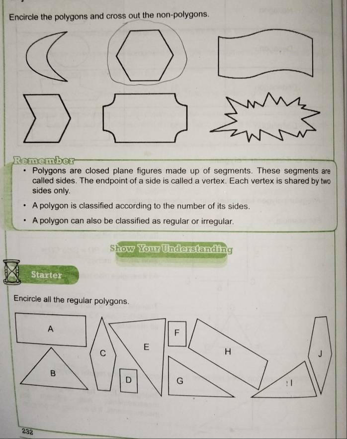 Encircle the polygons and cross out the non-polygons. 
Remembe 
Polygons are closed plane figures made up of segments. These segments are 
called sides. The endpoint of a side is called a vertex. Each vertex is shared by two 
sides only. 
A polygon is classified according to the number of its sides. 
A polygon can also be classified as regular or irregular. 
Show Your Understanding 
Starter 
Encircle all the regular polygons. 
232