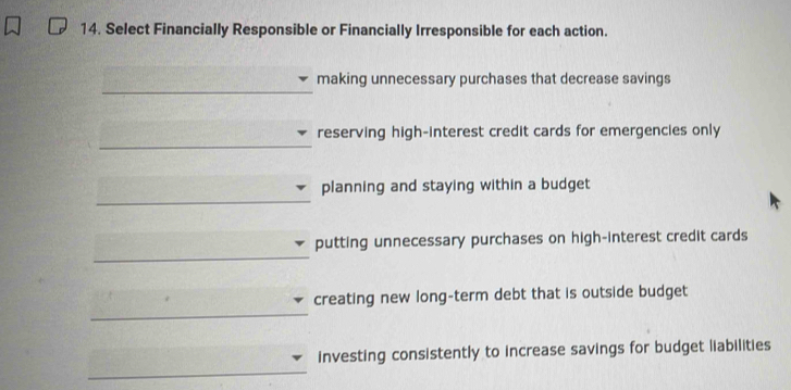 Select Financially Responsible or Financially Irresponsible for each action. 
_ 
making unnecessary purchases that decrease savings 
_ 
reserving high-interest credit cards for emergencies only 
_ 
planning and staying within a budget 
_ 
putting unnecessary purchases on high-interest credit cards 
_ 
creating new long-term debt that is outside budget 
_ 
investing consistently to increase savings for budget liabilities