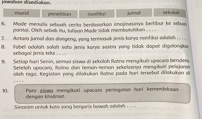 jawaban disediakan.
murid penelitian nonfiksi jurnal sekolah
6. Made menulis sebuah cerita berdasarkan imajinasinya berlibur ke sebuch
pantai. Oleh sebab itu, tulisan Made tidak membutuhkan . . . .
7. Antara jurnal dan dongeng, yang termasuk jenis karya nonfiksi adalah . . . .
8. Fabel adalah salah satu jenis karya sastra yang tidak dapat digolongkan
sebagai jenis teks . . . .
9. Setiap hari Senin, semua siswa di sekolah Ratna mengikuti upacara bendera.
Setelah upacara, Ratna dan teman-teman sekelasnya mengikuti pelajaran
olah raga. Kegiatan yang dilakukan Ratna pada hari tersebut dilakukan di
…
10. Para síswa mengikuti upacara peringatan harí kemerdekaan
dengan khidmat.
Sinonim untuk kata yang bergaris bawah adalah . . . .