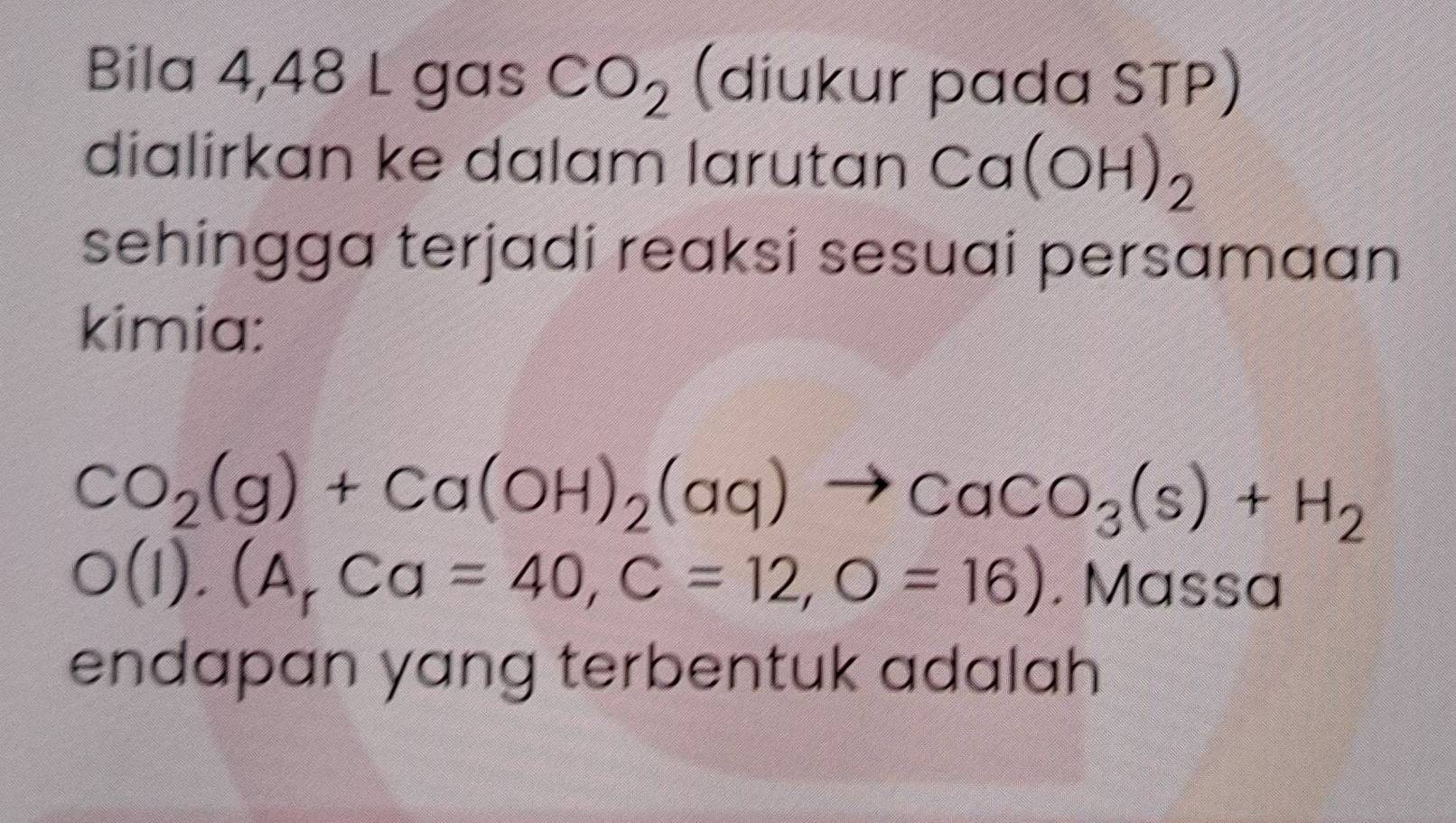 Bila 4,48 L gas CO_2 (diukur pada STP) 
dialirkan ke dalam larutan Ca(OH)_2
sehingga terjadi reaksi sesuai persamaan 
kimia:
CO_2(g)+Ca(OH)_2(aq)to CaCO_3(s)+H_2
O(I).(A_rCa=40, C=12,O=16). Massa 
endapan yang terbentuk adalah