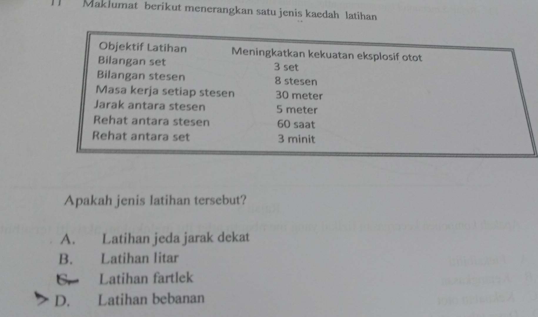 Maklumat berikut menerangkan satu jenis kaedah latihan
Objektif Latihan Meningkatkan kekuatan eksplosif otot
Bilangan set
3 set
Bilangan ste sen 8 stesen
Masa kerja setiap ste sen 30 meter
Jarak antara ste sen 5 meter
Rehat antara ste sen 60 saat
Rehat antara set 3 minit
Apakah jenis latihan tersebut?
A. Latihan jeda jarak dekat
B. Latihan litar
C. Latihan fartlek
D. Latihan bebanan