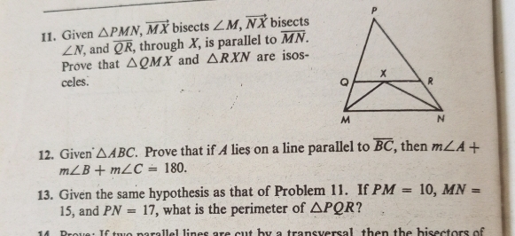 Given △ PMN, vector MX bisects ∠ M, vector NX bisects
∠ N , and overline QR , through X, is parallel to overline MN. 
Prove that △ QMX and △ RXN are isos- 
celes. 
12. Given △ ABC. Prove that if A lies on a line parallel to overline BC , then m∠ A+
m∠ B+m∠ C=180. 
13. Given the same hypothesis as that of Problem 11. If PM=10, MN=
15, and PN=17 , what is the perimeter of △ PQR ? 
Prove: If two parallel lines are cut by a transversal, then the bisectors of