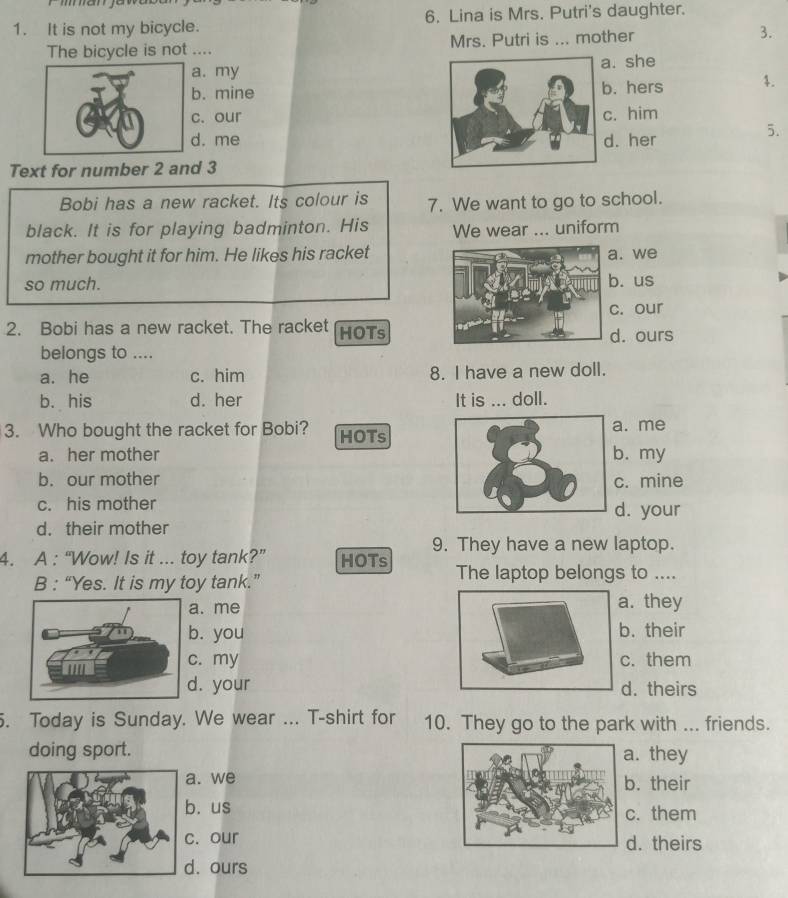 It is not my bicycle. 6. Lina is Mrs. Putri's daughter.
The bicycle is not .... Mrs. Putri is ... mother 3.. my. she
. mine. hers 4.
. our. him
. me . her
5.
Text for number 2 and 3
Bobi has a new racket. Its colour is 7. We want to go to school.
black. It is for playing badminton. His We wear ... uniform
mother bought it for him. He likes his racket. we
so much.. us
c. our
2. Bobi has a new racket. The racket HOTsd. ours
belongs to ....
a. he c. him 8. I have a new doll.
b. his d. her It is ... doll.
3. Who bought the racket for Bobi? HOTs. me
a. her mother. my
b. our mother. mine
c. his mother d. your
d. their mother
9. They have a new laptop.
4. A : “Wow! Is it ... toy tank?” HOTs The laptop belongs to ....
B : “Yes. It is my toy tank.”
. me. they
. you. their. my. them. your d. theirs
. Today is Sunday. We wear ... T-shirt for 10. They go to the park with ... friends.
doing sport. . they
a. we. their
b. us. them
c. our. theirs
d. ours