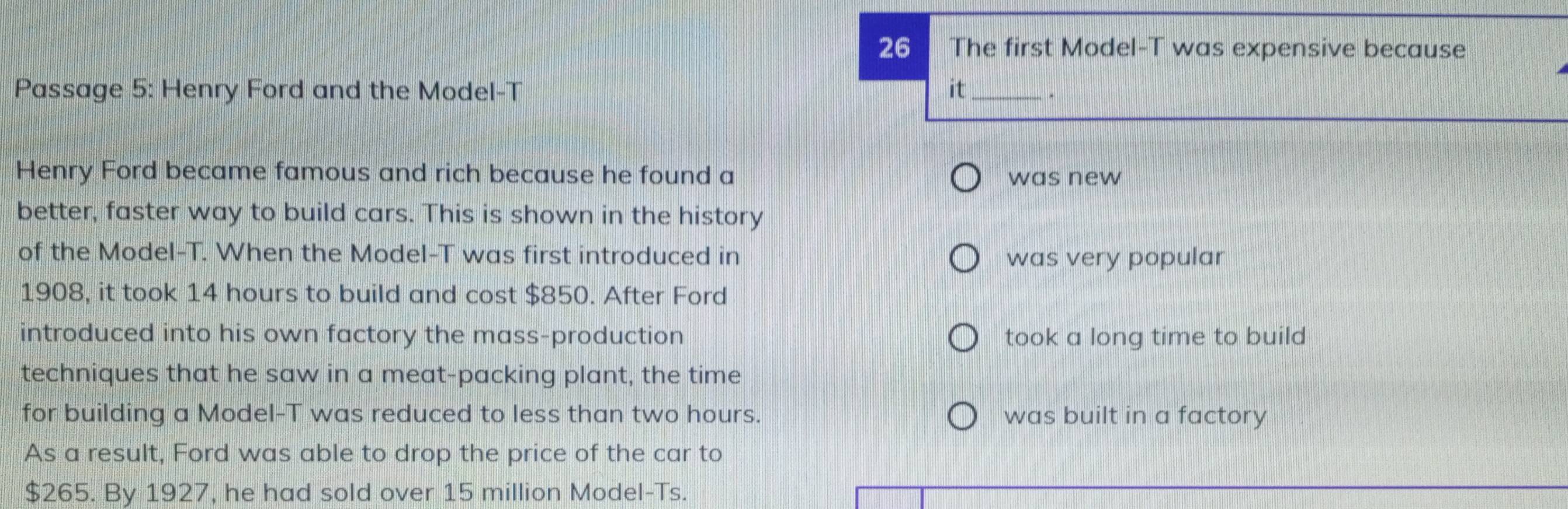 The first Model-T was expensive because
Passage 5: Henry Ford and the Model-T it_ .
Henry Ford became famous and rich because he found a
was new
better, faster way to build cars. This is shown in the history
of the Model-T. When the Model-T was first introduced in was very popular
1908, it took 14 hours to build and cost $850. After Ford
introduced into his own factory the mass-production took a long time to build
techniques that he saw in a meat-packing plant, the time
for building a Model-T was reduced to less than two hours. was built in a factory
As a result, Ford was able to drop the price of the car to
$265. By 1927, he had sold over 15 million Model-Ts.