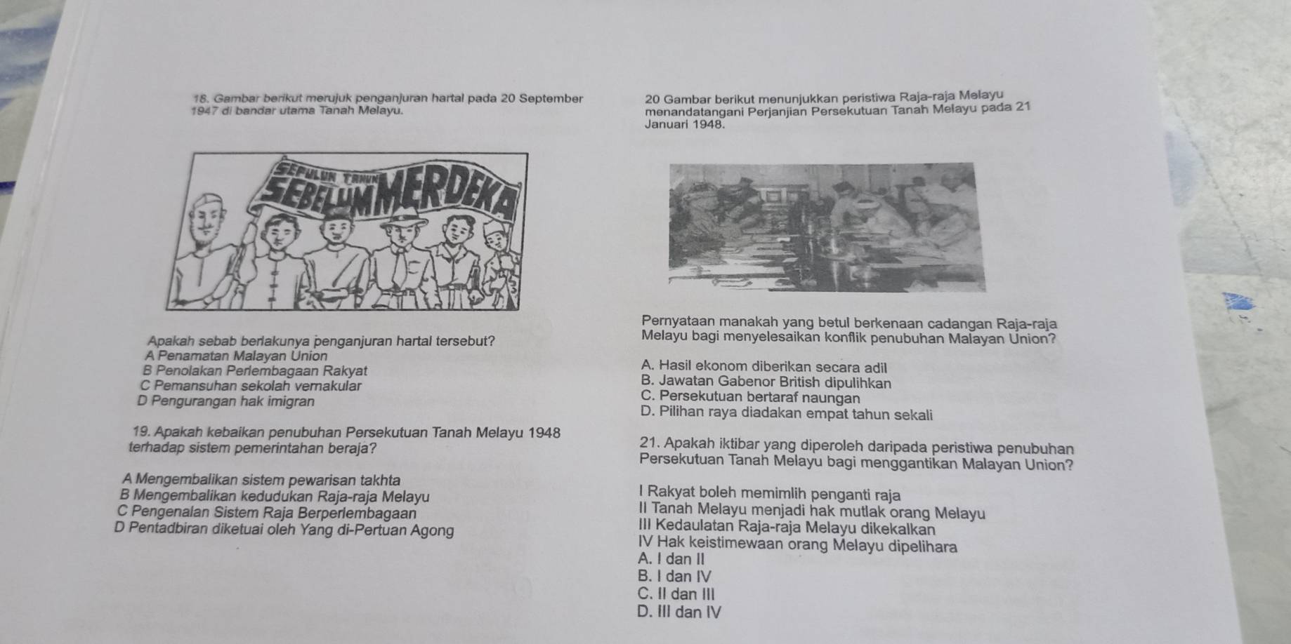 Gambar berikut merujuk penganjuran hartal pada 20 September 20 Gambar berikut menunjukkan peristiwa Raja-raja Melayu
1947 di bandar utama Tanah Melayu. menandatangani Perjanjian Persekutuan Tanah Melayu pada 21
Januari 1948.
Pernyataan manakah yang betul berkenaan cadangan Raja-raja
Apakah sebab berlakunya penganjuran hartal tersebut?
Melayu bagi menyelesaikan konflik penubuhan Malayan Union?
A Penamatan Malayan Union A. Hasil ekonom diberikan secara adil
B Penolakan Perlembagaan Rakyat B. Jawatan Gabenor British dipulihkan
C Pemansuhan sekolah verakular C. Persekutuan bertaraf naungan
D Pengurangan hak imigran D. Pilihan raya diadakan empat tahun sekali
19. Apakah kebaikan penubuhan Persekutuan Tanah Melayu 1948 21. Apakah iktibar yang diperoleh daripada peristiwa penubuhan
terhadap sistem pemerintahan beraja? Persekutuan Tanah Melayu bagi menggantikan Malayan Union?
A Mengembalikan sistem pewarisan takhta l Rakyat boleh memimlih penganti raja
B Mengembalikan kedudukan Raja-raja Melayu Il Tanah Melayu menjadi hak mutlak orang Melayu
C Pengenalan Sistem Raja Berperlembagaan III Kedaulatan Raja-raja Melayu dikekalkan
D Pentadbiran diketuai oleh Yang di-Pertuan Agong IV Hak keistimewaan orang Melayu dipelihara
A. I dan II
B. I dan IV
C. I dan I
D. III dan IV