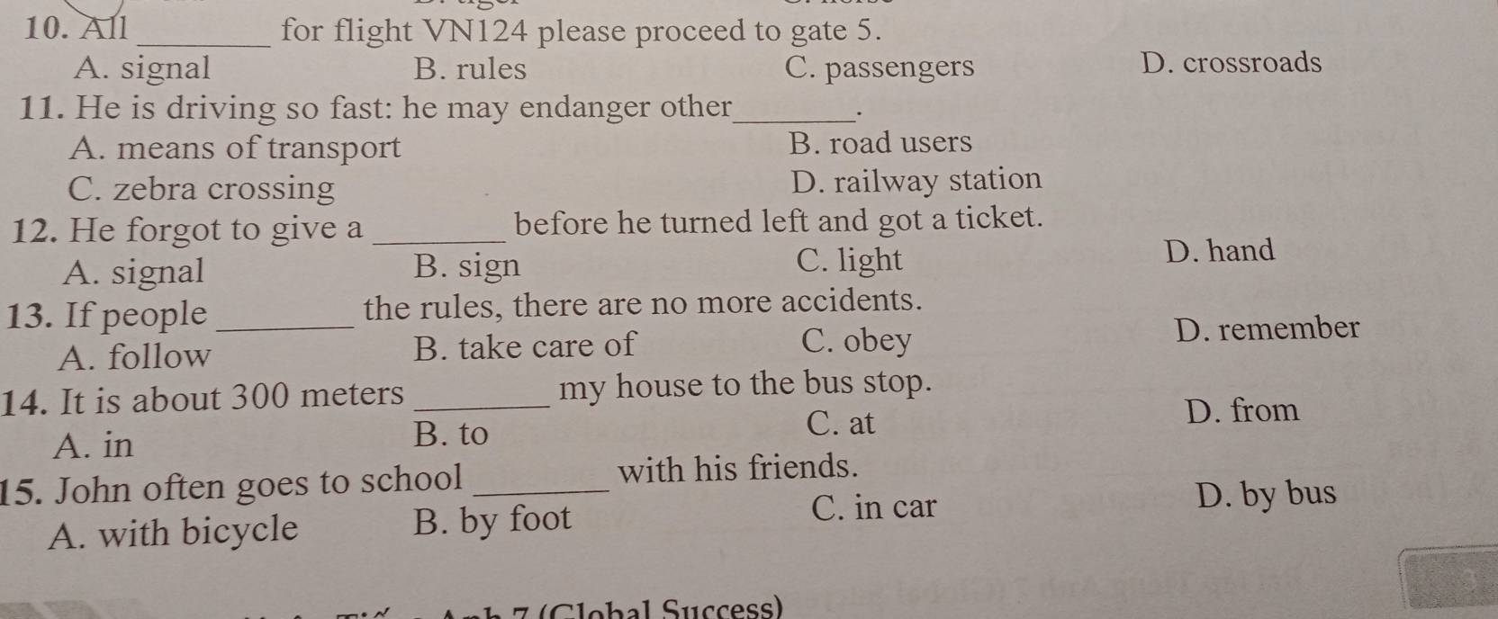 All_ for flight VN124 please proceed to gate 5.
A. signal B. rules C. passengers D. crossroads
11. He is driving so fast: he may endanger other_
.
A. means of transport B. road users
C. zebra crossing D. railway station
12. He forgot to give a _before he turned left and got a ticket.
A. signal B. sign
C. light D. hand
13. If people _the rules, there are no more accidents.
A. follow B. take care of C. obey D. remember
14. It is about 300 meters _my house to the bus stop.
C. at D. from
A. in
B. to
15. John often goes to school_
with his friends.
C. in car D. by bus
A. with bicycle B. by foot
7 (Clebal Suççess)