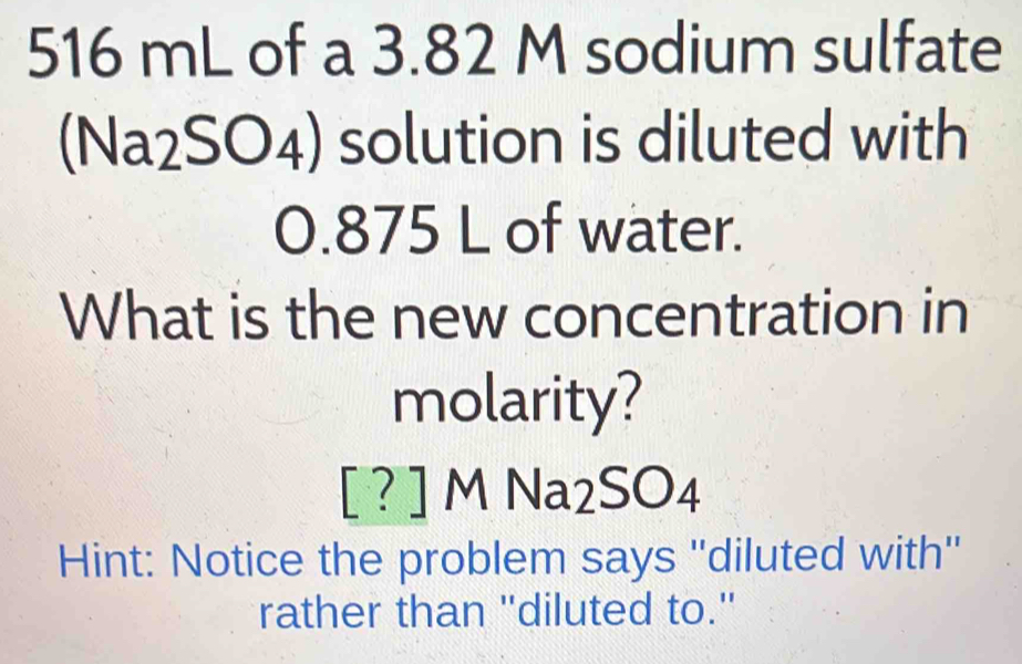 516 mL of a 3.82 M sodium sulfate 
(Na2SO4) solution is diluted with
0.875 L of water. 
What is the new concentration in 
molarity?
[ ? ] M Na2SO4
Hint: Notice the problem says ''diluted with'' 
rather than "diluted to."