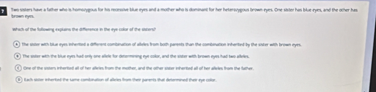 Two sisters have a father who is homozygous for his recessive blue eyes and a mother who is dominant for her heterozygous brown eyes. One sister has blue eyes, and the other has
brown eyes.
Which of the following explains the difference in the eye color of the sisters?
A) The sister with blue eyes inherited a different combination of alieles from both parents than the combination inherited by the sister with brown eyes.
●) The sister with the blue eyes had only one allele for determining eye color, and the sister with brown eyes had two alleles.
C One of the sisters inherited all of her alleles from the mother, and the other sister inherited all of her alleles from the father,
0) Each sister inherited the same combination of alleles from their parents that determined their eye color.