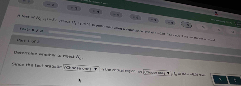 on Attempt: 1 of 1
2
3
5
6

1 = 8 9 
ã 
A test of H_0:mu =51 versus H_1:mu != 51 is performed using a significance level of
10
Part: 0 / 3
12
alpha =0.01. The value of the test statistic is z=2.34. 
Part 1 of 3 
Determine whether to reject H_0. 
Since the test statistic (Choose one) in the critical region, we (Choose one) H_0 at the alpha =0.01 level.
x