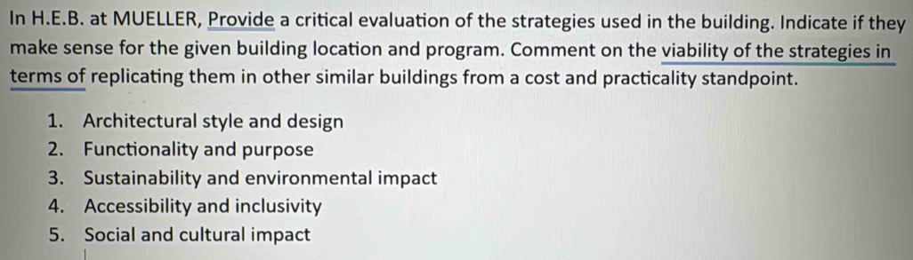 In H.E.B. at MUELLER, Provide a critical evaluation of the strategies used in the building. Indicate if they 
make sense for the given building location and program. Comment on the viability of the strategies in 
terms of replicating them in other similar buildings from a cost and practicality standpoint. 
1. Architectural style and design 
2. Functionality and purpose 
3. Sustainability and environmental impact 
4. Accessibility and inclusivity 
5. Social and cultural impact