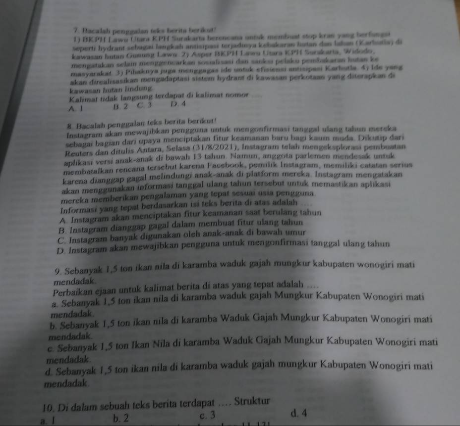Bacalah penggalan teks berita berikut!
1) BKPH Lawu Utara KPH Surakarta berencana untsk membuat stop kran yang berfungst
seperti hydrant sebagai langkah antisipasi terjadınya kebakaran hutan das lakan (Karbutia) di
kawasan hutan Gunung Lawo 2) Asper BKPH Lawo Utara KPH Surakaria, Widodo,
mengatakan selain menggenearkan sosialisasi dan sanksi pelaku penbakaran hutan ke
masyarakat. 3j Pihaknya juga menggagas ide untik efisiensi antisipasi Karhutla. 4) Ide yang
akan direalisasikan mengadaptasi sistem hydrant di kawasan perkotaan yang diterapkan di
kawasan hutan lindung
Kalimat tidak langsung terdapat di kalimat nomor
A. 1 B. 2 C. 3 D. 4
8. Bacalah penggalan teks berita berikut!
Instagram akan mewajibkan pengguna untuk mengonfirmasi tanggal ulang tahun mereka
sebagai bagian dari upaya menciptakan fitur keamanan baru bagi kaum muda. Dikutip dari
Reuters dan ditulis Antara, Selasa (31/8/2021), Instagram telah mengeksplorasi pembuatan
aplikasi versi anak-anak di bawah 13 tahun. Namun, anggota parlemen mendesak untuk
membatalkan rencana tersebut karena Facebook, pemilik Instagram, memiliki catatan serius
karena dianggap gagal melindungi anak-anak di platform mereka. Instagram mengatakan
akan menggunakan informasi tanggal ulang tahun tersebut untuk memastikan aplikasi
mereka memberikan pengalaman yang tepat sesuai usia pengguna.
Informasi yang tepat berdasarkan isi teks berita di atas adalah
A. Instagram akan menciptakan fitur keamanan saat berulang tahun
B. Instagram dianggap gagal dalam membuat fitur ulang tahun
C. Instagram banyak digunakan oleh anak-anak di bawah umur
D. Instagram akan mewajibkan pengguna untuk mengonfirmasi tanggal ulang tahun
9. Sebanyak 1,5 ton ikan nila di karamba waduk gajah mungkur kabupaten wonogiri mati
mendadak
Perbaikan ejaan untuk kalimat berita di atas yang tepat adalah
a. Sebanyak 1,5 ton ikan nila di karamba waduk gajah Mungkur Kabupaten Wonogiri mati
mendadak.
b. Sebanyak 1,5 ton ikan nila di karamba Waduk Gajah Mungkur Kabupaten Wonogiri mati
mendadak
c. Sebanyak 1,5 ton Ikan Nila di karamba Waduk Gajah Mungkur Kabupaten Wonogiri mati
mendadak.
d. Sebanyak 1,5 ton ikan nila di karamba waduk gajah mungkur Kabupaten Wonogiri mati
mendadak.
10. Di dalam sebuah teks berita terdapat … Struktur
a. l b. 2 c. 3
d. 4