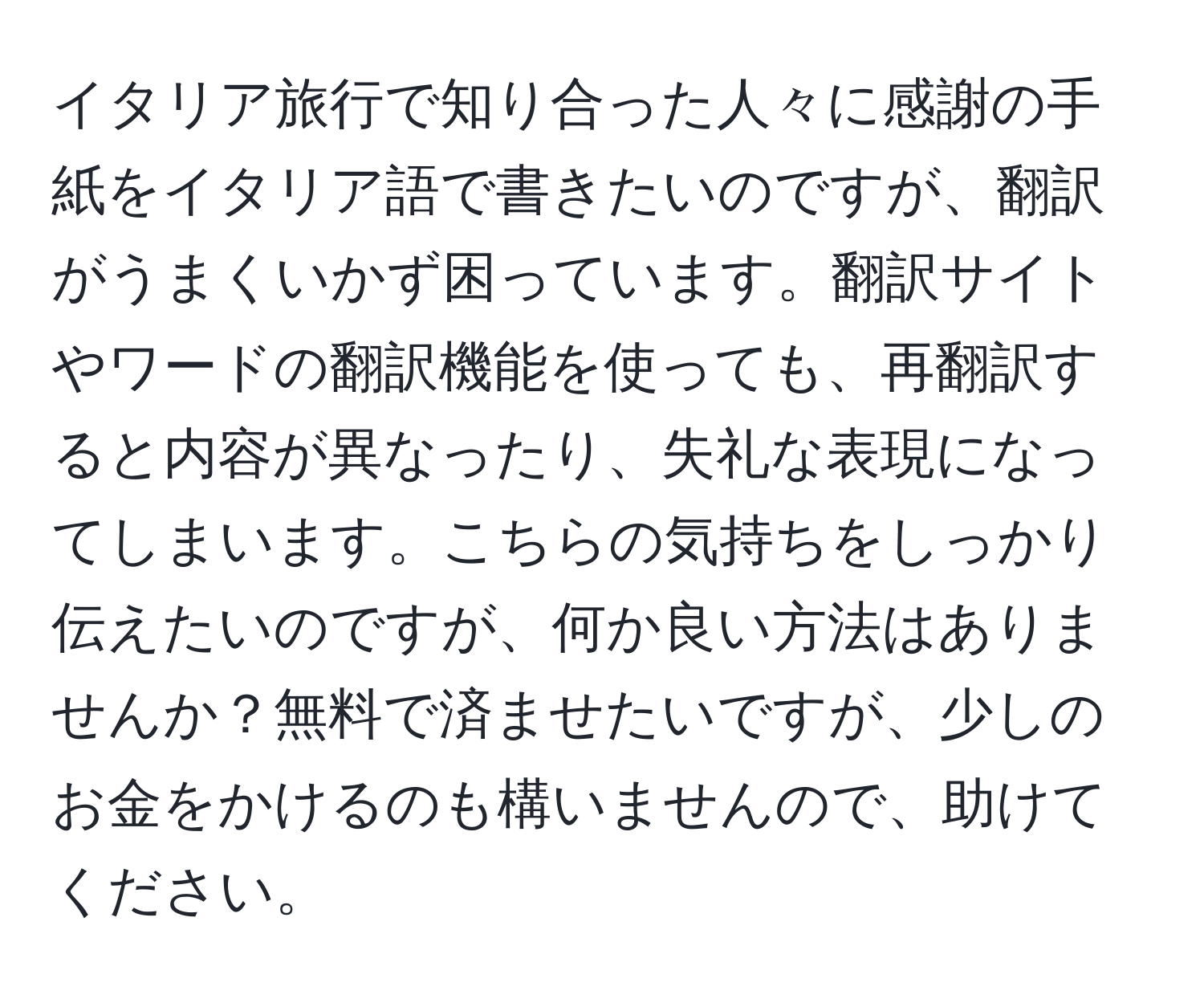 イタリア旅行で知り合った人々に感謝の手紙をイタリア語で書きたいのですが、翻訳がうまくいかず困っています。翻訳サイトやワードの翻訳機能を使っても、再翻訳すると内容が異なったり、失礼な表現になってしまいます。こちらの気持ちをしっかり伝えたいのですが、何か良い方法はありませんか？無料で済ませたいですが、少しのお金をかけるのも構いませんので、助けてください。