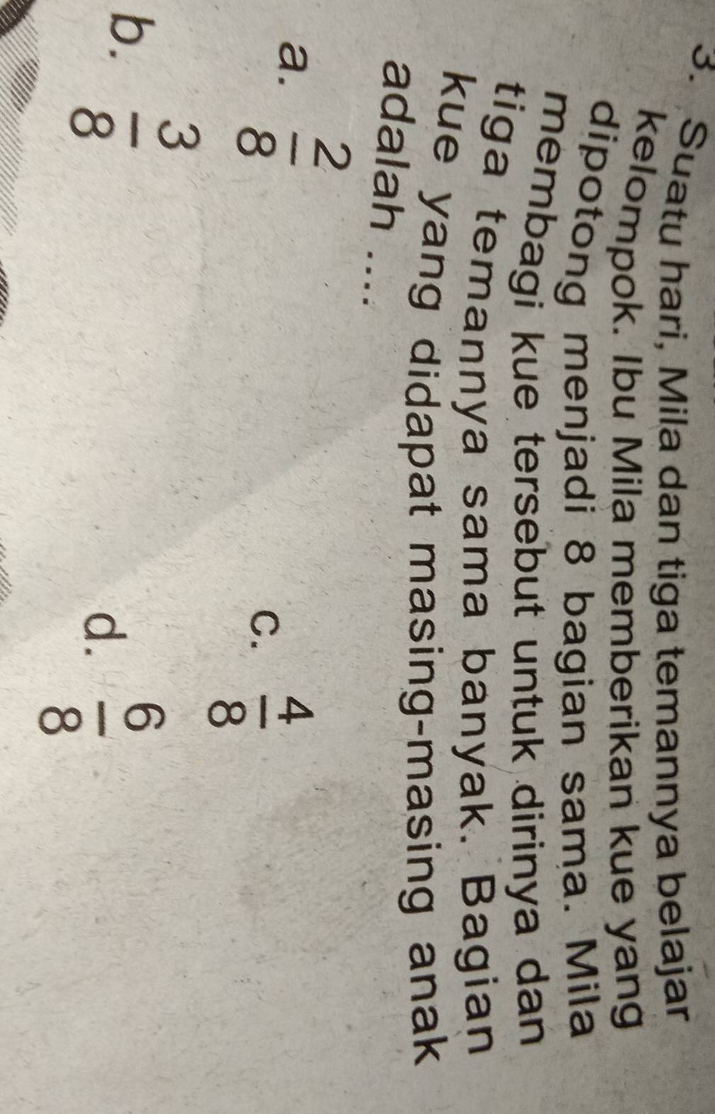Suatu hari, Mila dan tiga temannya belajar
kelompok. Ibu Mila memberikan kue yang
dipotong menjadi 8 bagian sama. Mila
membagi kue tersebut untuk dirinya dan
tiga temannya sama banyak. Bagian
kue yang didapat masing-masing anak
adalah ....
a.  2/8 
C.  4/8 
b.  3/8 
d.  6/8 