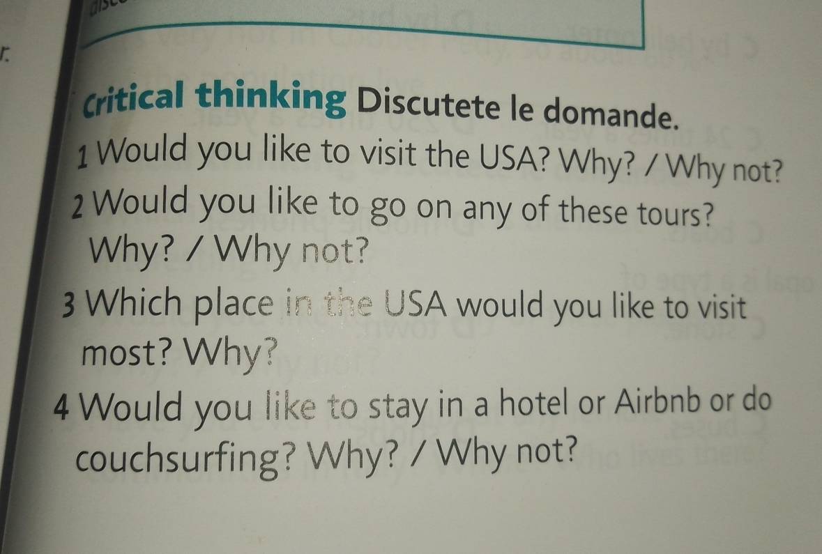 alse 
r 
Critical thinking Discutete le domande. 
1 Would you like to visit the USA? Why? / Why not? 
2 Would you like to go on any of these tours? 
Why? / Why not? 
3 Which place in the USA would you like to visit 
most? Why? 
4 Would you like to stay in a hotel or Airbnb or do 
couchsurfing? Why? / Why not?