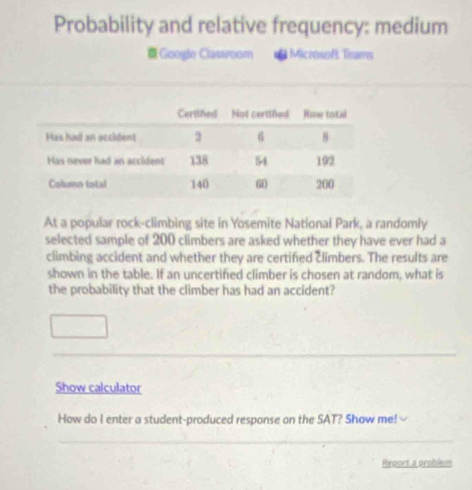 Probability and relative frequency: medium 
=Google Classroom * Miczósof Trams 
At a popular rock-climbing site in Yosemite National Park, a randomly 
selected sample of 200 climbers are asked whether they have ever had a 
climbing accident and whether they are certified climbers. The results are 
shown in the table. If an uncertified climber is chosen at random, what is 
the probability that the climber has had an accident? 
Show calculator 
How do I enter a student-produced response on the SAT? Show me! 
Report a problem