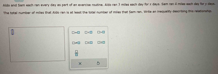 Aldo and Sam each ran every day as part of an exercise routine. Aldo ran 3 miles each day for x days. Sam ran 4 miles each day for y days.
The total number of miles that Aldo ran is at least the total number of miles that Sam ran. Write an inequality describing this relationship.
□ =□ □ □ >□
□ != □ □ ≤ □ □ ≥ □
 □ /□  
×