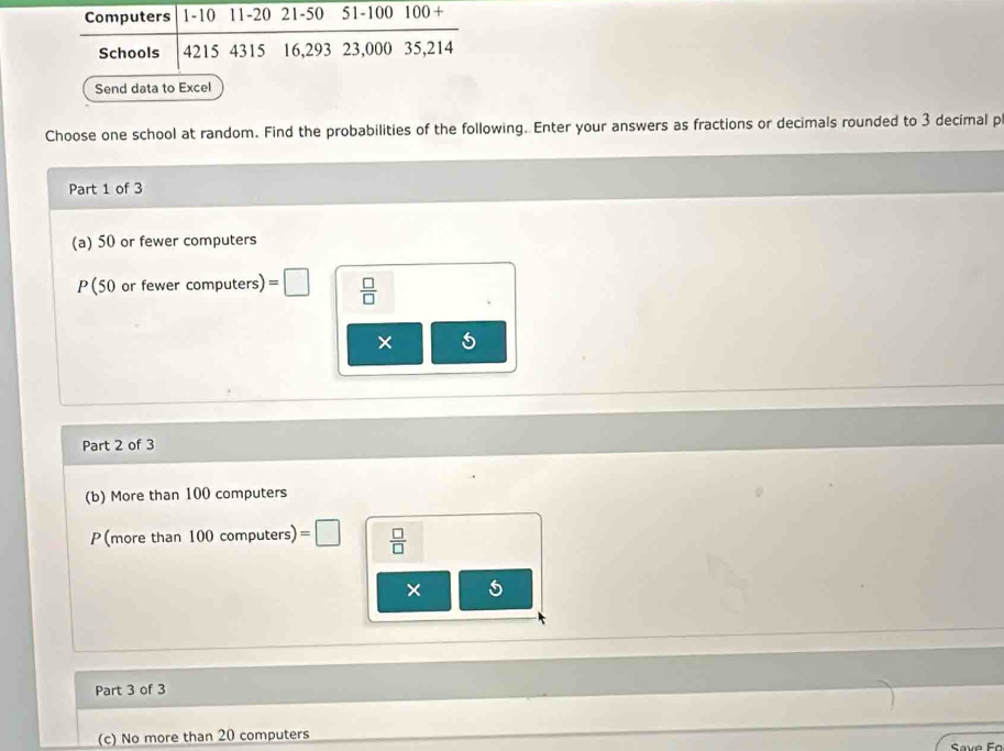 Computers 1-10 11-20 21-50 51-100 100 + 
Schools 4215 4315 16, 293 23,000 35, 214
Send data to Excel 
Choose one school at random. Find the probabilities of the following. Enter your answers as fractions or decimals rounded to 3 decimal p 
Part 1 of 3 
(a) 50 or fewer computers 
P(50 or fewer computers) =□  □ /□   
× 5
Part 2 of 3 
(b) More than 100 computers
P(more than 100computers)=□  □ /□  
× 
Part 3 of 3 
(c) No more than 20 computers