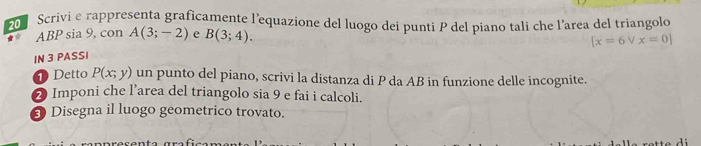 Scrivi e rappresenta graficamente l'equazione del luogo dei punti P del piano tali che l’area del triangolo
ABP sia 9, con A(3;-2) e B(3;4).
[x=6vee x=0]
IN 3 PASSI 
D Detto P(x;y) un punto del piano, scrivi la distanza di P da AB in funzione delle incognite. 
2 Imponi che l’area del triangolo sia 9 e fai i calcoli. 
8 Disegna il luogo geometrico trovato.