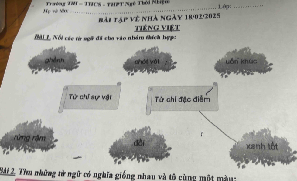 Trường TỉH - THCS - THPT Ngô Thời Nhiệm Lớp:_
Họ và tên:
_
bài tập về nhà ngày 18/02/2025
tiêng Việt
Bài L. Nổi các từ ngữ đã cho vào nhóm thích hợp:
ghènh chót vót uốn khúc
Từ chỉ sự vật Từ chỉ đặc điễm
Y
rừng rậm đồi
xanh tốt
Bài 2, Tìm những từ ngữ có nghĩa giống nhau và tô cùng một mày: