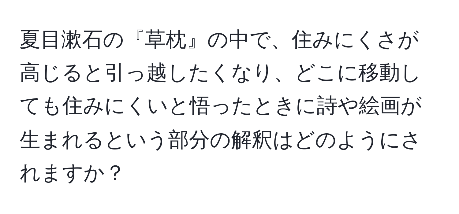 夏目漱石の『草枕』の中で、住みにくさが高じると引っ越したくなり、どこに移動しても住みにくいと悟ったときに詩や絵画が生まれるという部分の解釈はどのようにされますか？