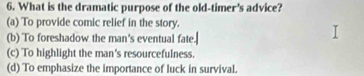 What is the dramatic purpose of the old-timer’s advice?
(a) To provide comic relief in the story.
(b) To foreshadow the man's eventual fate.
(c) To highlight the man's resourcefulness.
(d) To emphasize the importance of luck in survival.