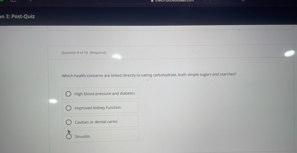 on 3: Post-Quiz
Question 9 of 10 (Required)
Which health concerns are linked directly to eating carbohydrate, both simple sugars and starches?
High blood pressure and diabetes
Improved kidney function
Cavities or dental caries
Sinusitis