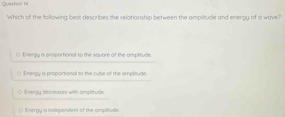 Which of the following best describes the relationship between the amplitude and energy of a wave?
Energy is proportional to the square of the amplitude.
Energy is proportional to the cube of the amplitude.
Energy decreases with amplitude.
Energy is independent of the amplitude.