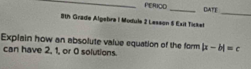 PERIOD _DATE 
_ 
8th Grade Algebra 1 Module 2 Lesson 5 Exit Ticket 
Explain how an absolute value equation of the form |x-b|=c
can have 2, 1, or 0 solutions.