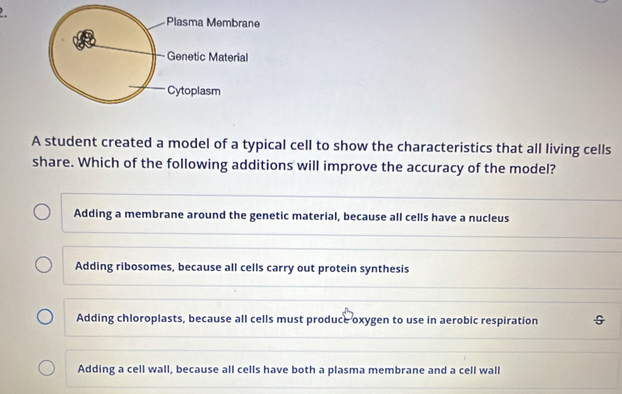 A student created a model of a typical cell to show the characteristics that all living cells
share. Which of the following additions will improve the accuracy of the model?
Adding a membrane around the genetic material, because all cells have a nucleus
Adding ribosomes, because all cells carry out protein synthesis
Adding chloroplasts, because all cells must produce oxygen to use in aerobic respiration
Adding a cell wall, because all cells have both a plasma membrane and a cell wall