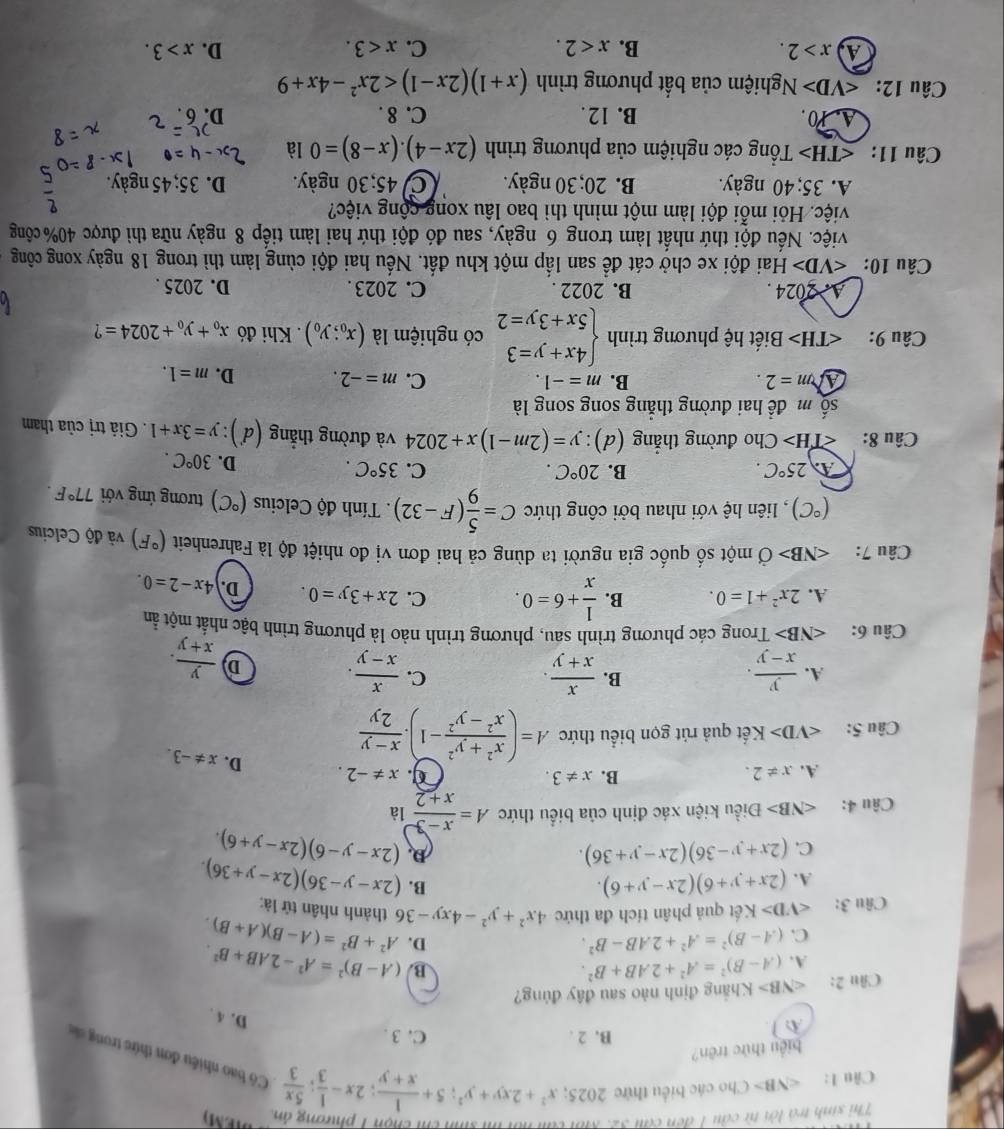 Thi sinh trà lời từ cầu 1 đến cầu 3
n   h chi chọn 1 phương ản
Câu 1: Cho các biểu thức 2025; x^2+2xy+y^2;5+ 1/x+y ;2x- 1/3 ; 5x/3  Có bao nhiều đơn thức trong 
biểu thức trên?
A
B. 2 . C. 3 .
D. 4 .
Câu 2: ∠ NB> Khãng định nào sau đây đủng?
B.
A. (A-B)^2=A^2+2AB+B^2. (A-B)^2=A^2-2AB+B^2.
C. (A-B)^2=A^2+2AB-B^2.
D.
Câu 3: ∠ VD>K ết quả phân tích đa thức 4x^2+y^2-4xy-36 A^2+B^2=(A-B)(A+B).
thành nhân tử là:
B.
A. (2x+y+6)(2x-y+6). (2x-y-36)(2x-y+36).
D.
C. (2x+y-36)(2x-y+36). (2x-y-6)(2x-y+6).
Câu 4: ∠ NB> Điều kiện xác định của biểu thức A= (x-3)/x+2  là
A. x!= 2. B. x!= 3. C. x!= -2. D. x!= -3.
Câu 5: Kết quả rút gọn biểu thức A=( (x^2+y^2)/x^2-y^2 -1). (x-y)/2y 
B.
C.
A.  y/x-y .  x/x+y .  x/x-y . D  y/x+y .
Câu 6: ∠ NB> Trong các phương trình sau, phương trình nào là phương trình bậc nhất một ản
A. 2x^2+1=0. B.  1/x +6=0. C. 2x+3y=0. D. 4x-2=0.
Câu 7: ∠ NB>vector O một số quốc gia người ta dùng cả hai đơn vị đo nhiệt độ là Fahrenheit (^circ F) và độ Celcius
(^circ C) , liên hệ với nhau bởi công thức C= 5/9 (F-32). Tính độ Celcius (^circ C) tương ứng với 77°F.
A 25°C.
B. 20°C. C. 35°C.
D. 30°C.
Câu 8: Cho đường thẳng (d): y=(2m-1)x+2024 và đường thẳng (d ): y=3x+1. Giả trị của tham
shat 0m để hai đường thắng song song là
Am=2.
B. m=-1. C. m=-2. D. m=1.
Câu 9: Biết hệ phương trình beginarrayl 4x+y=3 5x+3y=2endarray. có nghiệm là (x_0;y_0). Khi đó x_0+y_0+2024= ?
A. 2024 . B. 2022 . C. 2023 . D. 2025 .
Câu 10: ∠ VD>F Hai đội xe chở cát để san lấp một khu đất. Nếu hai đội cùng làm thì trong 18 ngày xong công
Niệc. Nếu đội thứ nhất làm trong 6 ngày, sau đó đội thứ hai làm tiếp 8 ngày nữa thì được 40% công
việc. Hỏi mỗi đội làm một mình thì bao lâu xong cộng việc?
A. 35; 40 ngày. B. 20; 30 ngày. C 45;30 ngày. D. 35; 45 ngày.
Câu 11: Tổng các nghiệm của phương trình (2x-4).(x-8)=0 là
A. 10 . B. 12. C. 8 . D. 6 .
Câu 12: Nghiệm của bất phương trình (x+1)(2x-1)<2x^2-4x+9
x>2.
B. x<2. C. x<3. D. x>3.
