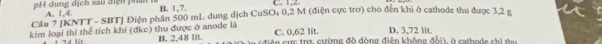 pH dung địch sau điện phân A. 1, 4. B. 1, 7. C. 1, 2.
Câu 7 [KNTT - SBT] Điện phân 500 mL dung dịch CuSO₄ 0,2 M (điện cực trơ) cho đến khi ở cathode thu được 3,2 g
C. 0,62 lit.
4 lr D. 3,72 lit.
kim loại thì thể tích khí (đkc) thu được ở anode là B. 2,48 lit. diện cực trợ, cường đô dòng điện không đổi, ở cathode chi thu