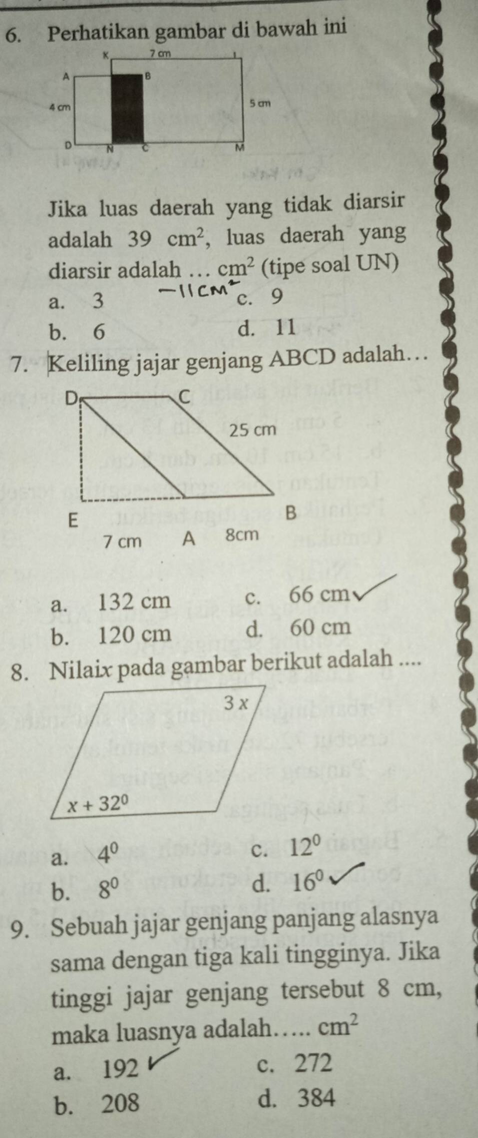 Perhatikan gambar di bawah ini
Jika luas daerah yang tidak diarsir
adalah 39cm^2 , luas daerah yang
diarsir adalah … cm^2 (tipe soal UN)
a. 3 c. 9
b. 6 d. 11
7. Keliling jajar genjang ABCD adalah…
7 cm  8cm
a. 132 cm c. 66 cm
b. 120 cm d. 60 cm
8. Nilaix pada gambar berikut adalah ....
a. 4^0
c. 12°
b. 8^0
d. 16^0
9. Sebuah jajar genjang panjang alasnya
sama dengan tiga kali tingginya. Jika
tinggi jajar genjang tersebut 8 cm,
maka luasnya adalah….. cm^2
a. 192 c. 272
b. 208 d. 384