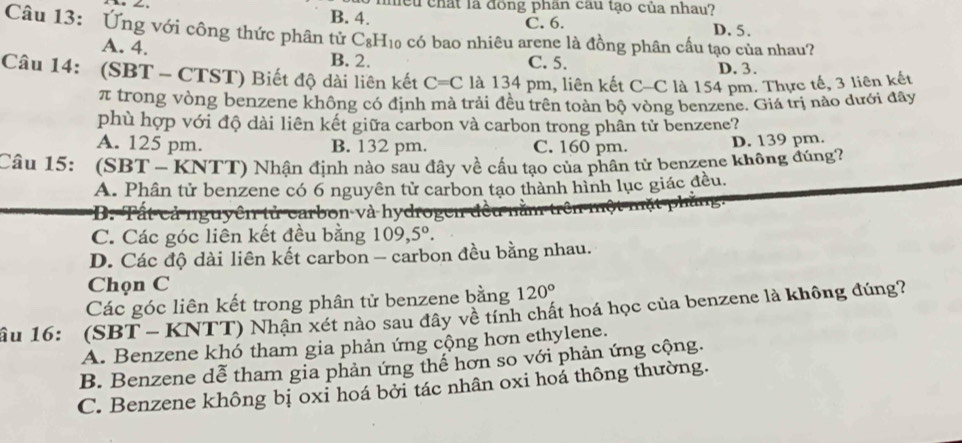 nều chất là đồng phân cau tạo của nhau?
B. 4. C. 6. D. 5.
Câu 13: Ứng với công thức phân tử C_8H_10 có bao nhiêu arene là đồng phân cấu tạo của nhau?
A. 4. B. 2. D. 3.
C. 5.
Câu 14: (SBT - CTST) Biết độ dài liên kết C=C là 134 pm, liên kết C-C là 154 pm. Thực tế, 3 liên kết
π trong vòng benzene không có định mà trải đều trên toàn bộ vòng benzene. Giá trị nào dưới đây
phù hợp với độ dài liên kết giữa carbon và carbon trong phần tử benzene?
A. 125 pm. B. 132 pm. C. 160 pm. D. 139 pm.
Câu 15: (SBT - KNTT) Nhận định nào sau đây về cầu tạo của phân từ benzene không đúng?
A. Phân tử benzene có 6 nguyên tử carbon tạo thành hình lục giác đều.
B. Tất cả nguyên tử carbon và hydrogen đ
C. Các góc liên kết đều bằng 109, 5°.
D. Các độ dài liên kết carbon - carbon đều bằng nhau.
Chọn C
Các góc liên kết trong phân tử benzene bằng 120°
ầu 16: (SBT - KNTT) Nhận xét nào sau đây về tính chất hoá học của benzene là không đúng?
A. Benzene khó tham gia phản ứng cộng hơn ethylene.
B. Benzene dễ tham gia phản ứng thể hơn so với phản ứng cộng.
C. Benzene không bị oxi hoá bởi tác nhân oxi hoá thông thường.