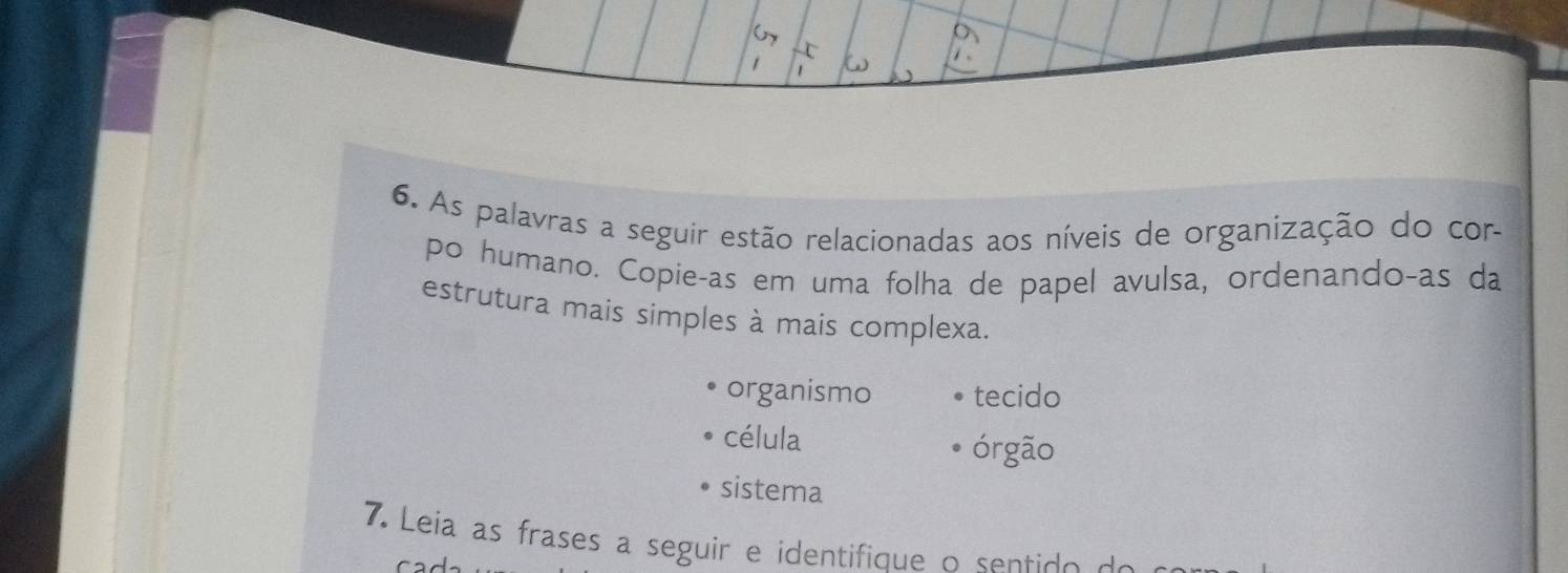 As palavras a seguir estão relacionadas aos níveis de organização do cor- 
po humano. Copie-as em uma folha de papel avulsa, ordenando-as da 
estrutura mais simples à mais complexa. 
organismo tecido 
célula órgão 
sistema 
7. Leia as frases a seguir e identifique o sent o d