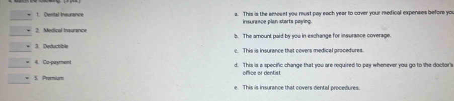 Dental Insurance a. This is the amount you must pay each year to cover your medical expenses before you
_
insurance plan starts paying.
_
2. Medical Insurance
b. The amount paid by you in exchange for insurance coverage.
_3. Deductible c. This is insurance that covers medical procedures.
_4. Co-payment d. This is a specific change that you are required to pay whenever you go to the doctor's
_
5. Premium office or dentist
e. This is insurance that covers dental procedures.