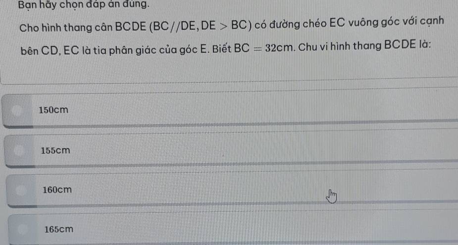 Bạn hãy chọn đáp án đủng.
Cho hình thang cân BCDE (BC//DE, DE>BC) có đường chéo EC vuông góc với cạnh
bên CD, EC là tia phân giác của góc E. Biết BC=32cm. Chu vi hình thang BCDE là:
150cm
155cm
160cm
165cm