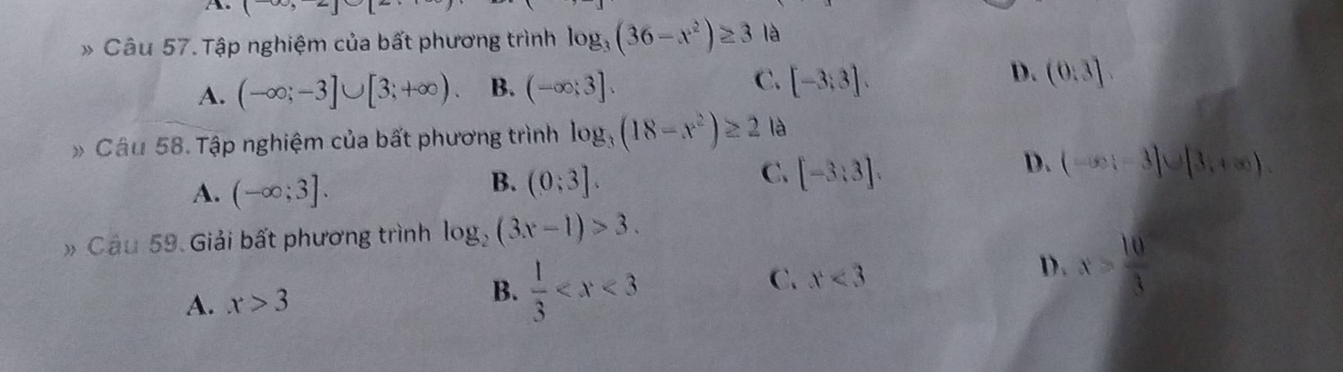 1,2| 
* Câu 57. Tập nghiệm của bất phương trình log _3(36-x^2)≥ 3 là
C. [-3;3].
D.
A. (-∈fty ;-3]∪ [3;+∈fty ). B. (-∈fty ;3]. (0:3]. 
# Câu 58. Tập nghiệm của bất phương trình log _3(18-x^2)≥ 2 là
D. (-∈fty ;-3]∪ [3,+∈fty ).
A. (-∈fty ;3].
B. (0;3].
C. [-3:3]. 
# Cầu 59. Giải bất phương trình log _2(3x-1)>3.
D . x> 10/3 
A. x>3
B.  1/3 
C. x<3</tex>